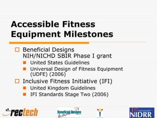 Accessible Fitness
Equipment Milestones
 Beneficial Designs
NIH/NICHD SBIR Phase I grant
 United States Guidelines
 Universal Design of Fitness Equipment
(UDFE) (2006)
 Inclusive Fitness Initiative (IFI)
 United Kingdom Guidelines
 IFI Standards Stage Two (2006)
 