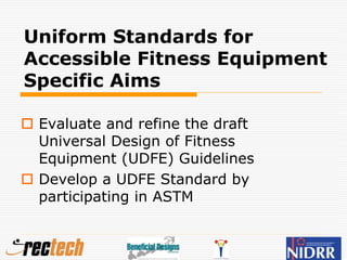 Uniform Standards for
Accessible Fitness Equipment
Specific Aims
 Evaluate and refine the draft
Universal Design of Fitness
Equipment (UDFE) Guidelines
 Develop a UDFE Standard by
participating in ASTM
 