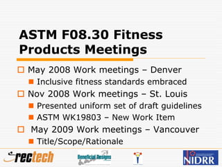ASTM F08.30 Fitness
Products Meetings
 May 2008 Work meetings – Denver
 Inclusive fitness standards embraced
 Nov 2008 Work meetings – St. Louis
 Presented uniform set of draft guidelines
 ASTM WK19803 – New Work Item
 May 2009 Work meetings – Vancouver
 Title/Scope/Rationale
 