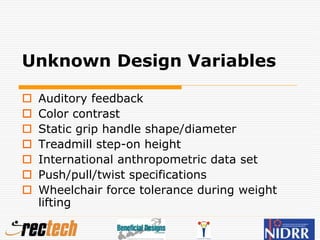Unknown Design Variables
 Auditory feedback
 Color contrast
 Static grip handle shape/diameter
 Treadmill step-on height
 International anthropometric data set
 Push/pull/twist specifications
 Wheelchair force tolerance during weight
lifting
 