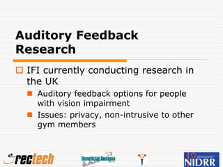 Auditory Feedback
Research
 IFI currently conducting research in
the UK
 Auditory feedback options for people
with vision impairment
 Issues: privacy, non-intrusive to other
gym members
 