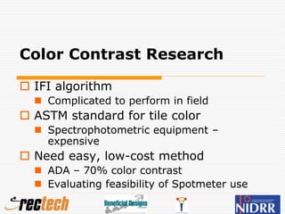 Color Contrast Research
 IFI algorithm
 Complicated to perform in field
 ASTM standard for tile color
 Spectrophotometric equipment –
expensive
 Need easy, low-cost method
 ADA – 70% color contrast
 Evaluating feasibility of Spotmeter use
 