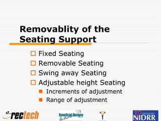 Removablity of the
Seating Support
 Fixed Seating
 Removable Seating
 Swing away Seating
 Adjustable height Seating
 Increments of adjustment
 Range of adjustment
 