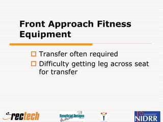 Front Approach Fitness
Equipment
 Transfer often required
 Difficulty getting leg across seat
for transfer
 