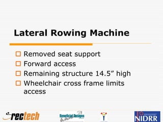 Lateral Rowing Machine
 Removed seat support
 Forward access
 Remaining structure 14.5” high
 Wheelchair cross frame limits
access
 