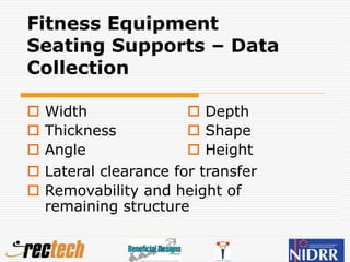 Fitness Equipment
Seating Supports – Data
Collection
 Width
 Thickness
 Angle
 Depth
 Shape
 Height
 Lateral clearance for transfer
 Removability and height of
remaining structure
 