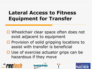 Lateral Access to Fitness
Equipment for Transfer
 Wheelchair clear space often does not
exist adjacent to equipment
 Provision of solid gripping locations to
assist with transfer is beneficial
 Use of exercise actuator grips can be
hazardous if they move
 