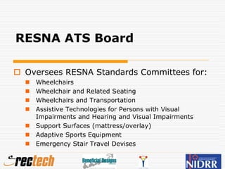 RESNA ATS Board
 Oversees RESNA Standards Committees for:
 Wheelchairs
 Wheelchair and Related Seating
 Wheelchairs and Transportation
 Assistive Technologies for Persons with Visual
Impairments and Hearing and Visual Impairments
 Support Surfaces (mattress/overlay)
 Adaptive Sports Equipment
 Emergency Stair Travel Devises
 