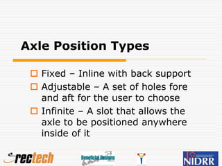 Axle Position Types
 Fixed – Inline with back support
 Adjustable – A set of holes fore
and aft for the user to choose
 Infinite – A slot that allows the
axle to be positioned anywhere
inside of it
 