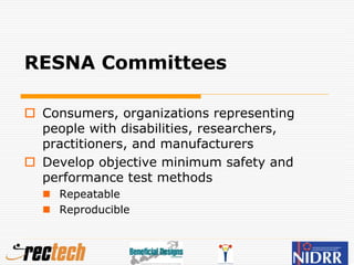 RESNA Committees
 Consumers, organizations representing
people with disabilities, researchers,
practitioners, and manufacturers
 Develop objective minimum safety and
performance test methods
 Repeatable
 Reproducible
 
