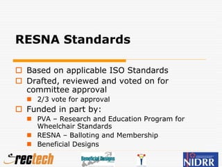 RESNA Standards
 Based on applicable ISO Standards
 Drafted, reviewed and voted on for
committee approval
 2/3 vote for approval
 Funded in part by:
 PVA – Research and Education Program for
Wheelchair Standards
 RESNA – Balloting and Membership
 Beneficial Designs
 