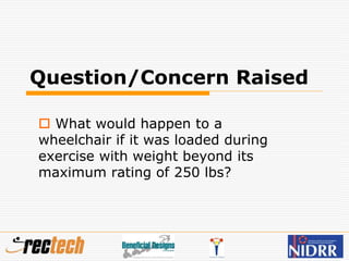 Question/Concern Raised
 What would happen to a
wheelchair if it was loaded during
exercise with weight beyond its
maximum rating of 250 lbs?
 