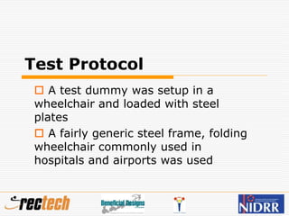 Test Protocol
 A test dummy was setup in a
wheelchair and loaded with steel
plates
 A fairly generic steel frame, folding
wheelchair commonly used in
hospitals and airports was used
 