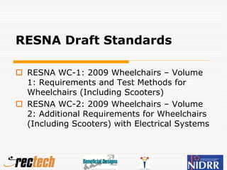 RESNA Draft Standards
 RESNA WC-1: 2009 Wheelchairs – Volume
1: Requirements and Test Methods for
Wheelchairs (Including Scooters)
 RESNA WC-2: 2009 Wheelchairs – Volume
2: Additional Requirements for Wheelchairs
(Including Scooters) with Electrical Systems
 