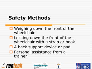Safety Methods
 Weighing down the front of the
wheelchair
 Locking down the front of the
wheelchair with a strap or hook
 A back support device or pad
 Personal assistance from a
trainer
 