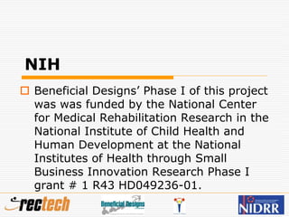 NIH
 Beneficial Designs’ Phase I of this project
was was funded by the National Center
for Medical Rehabilitation Research in the
National Institute of Child Health and
Human Development at the National
Institutes of Health through Small
Business Innovation Research Phase I
grant # 1 R43 HD049236-01.
 