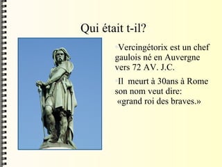 Qui était t-il? Vercingétorix est un chef gaulois né en Auvergne vers 72 AV. J.C.  Il  meurt à 30ans à Rome son nom veut dire:  «grand roi des braves.» 