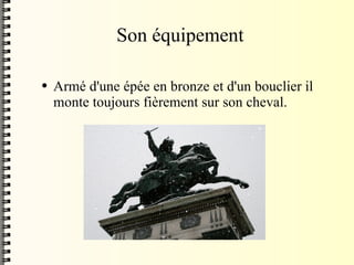 Son équipement Armé d'une épée en bronze et d'un bouclier il monte toujours  fièrement sur son cheval. 