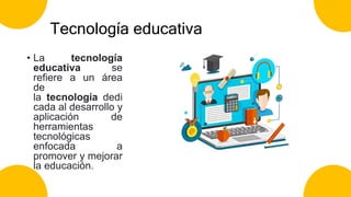 Tecnología educativa
• La tecnología
educativa se
refiere a un área
de
la tecnología dedi
cada al desarrollo y
aplicación de
herramientas
tecnológicas
enfocada a
promover y mejorar
la educación.
 