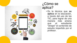 ¿Cómo se
aplica?
• Es la técnica que se
aplica en la educación,
a través del uso de las
TIC, para lograr de una
manera más amena
que el estudiante
"atrape" el contenido de
estudio impartido por el
profesor.
 