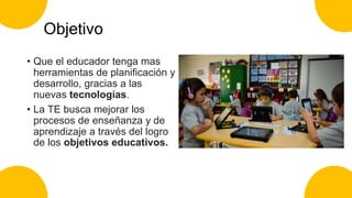 Objetivo
• Que el educador tenga mas
herramientas de planificación y
desarrollo, gracias a las
nuevas tecnologías.
• La TE busca mejorar los
procesos de enseñanza y de
aprendizaje a través del logro
de los objetivos educativos.
 