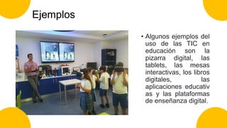 Ejemplos
• Algunos ejemplos del
uso de las TIC en
educación son la
pizarra digital, las
tablets, las mesas
interactivas, los libros
digitales, las
aplicaciones educativ
as y las plataformas
de enseñanza digital.
 