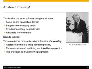 Abstract Properly!


This is what the art of software design is all about.
 Focus on the application domain
 Suppress unnecessary detail
 Avoid unnecessary dependencies
 Anticipate future change
Sounds familiar?
Those are (more or less) key characteristics of modeling
 Represent some real thing homomorphically                  Prof. Dr. Herbert Stachowiak

 Representation and real thing are linked by a projection
 The projection is driven by the pragmatics




© 2011 SAP AG. All rights reserved.                                                         10
 