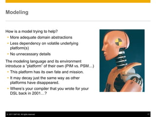 Modeling


How is a model trying to help?
 More adequate domain abstractions
 Less dependency on volatile underlying
  platform(s)
 No unnecessary details
The modeling language and its environment
introduce a “platform” of their own (PIM vs. PSM…)
 This platform has its own fate and mission.
 It may decay just the same way as other
  platforms have disappeared.
 Where’s your compiler that you wrote for your
  DSL back in 2001…?




© 2011 SAP AG. All rights reserved.                  17
 