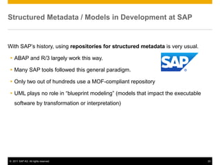 Structured Metadata / Models in Development at SAP


With SAP’s history, using repositories for structured metadata is very usual.

 ABAP and R/3 largely work this way.

 Many SAP tools followed this general paradigm.

 Only two out of hundreds use a MOF-compliant repository

 UML plays no role in “blueprint modeling” (models that impact the executable
    software by transformation or interpretation)




© 2011 SAP AG. All rights reserved.                                              20
 