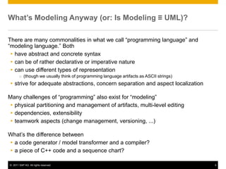 What’s Modeling Anyway (or: Is Modeling ≡ UML)?

There are many commonalities in what we call “programming language” and
“modeling language.” Both
  have abstract and concrete syntax
  can be of rather declarative or imperative nature
  can use different types of representation
       o (though we usually think of programming language artifacts as ASCII strings)
 strive for adequate abstractions, concern separation and aspect localization

Many challenges of “programming” also exist for “modeling”
 physical partitioning and management of artifacts, multi-level editing
 dependencies, extensibility
 teamwork aspects (change management, versioning, ...)

What’s the difference between
 a code generator / model transformer and a compiler?
 a piece of C++ code and a sequence chart?

© 2011 SAP AG. All rights reserved.                                                     4
 
