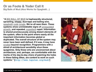 Or as Foote & Yoder Call It
Big Balls of Mud (Also Works for Spaghetti…)



“A BIG BALL OF MUD is haphazardly structured,
sprawling, sloppy, duct-tape and bailing wire,
spaghetti code jungle. We’ve all seen them. These
systems show unmistakable signs of unregulated
growth, and repeated, expedient repair. Information
is shared promiscuously among distant elements of
the system, often to the point where nearly all the
important information becomes global or
duplicated. The overall structure of the system may
never have been well defined. If it was, it may have
eroded beyond recognition. Programmers with a
shred of architectural sensibility shun these
quagmires. Only those who are unconcerned about
architecture, and, perhaps, are comfortable with the
inertia of the day-to-day chore of patching the holes
in these failing dikes, are content to work on such
systems.” [http://www.laputan.org/mud/]



© 2011 SAP AG. All rights reserved.                     76
 