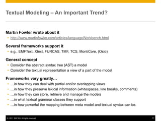 Textual Modeling – An Important Trend?


Martin Fowler wrote about it
 http://www.martinfowler.com/articles/languageWorkbench.html

Several frameworks support it
 e.g., EMFText, Xtext, FURCAS, TMF, TCS, MontiCore, (Oslo)

General concept
 Consider the abstract syntax tree (AST) a model
 Consider the textual representation a view of a part of the model

Frameworks vary greatly…
   …in how they can deal with partial and/or overlapping views
   …in how they preserve lexical information (whitespaces, line breaks, comments)
   …in how they can store, retrieve and manage the models
   …in what textual grammar classes they support
   …in how powerful the mapping between meta model and textual syntax can be.


© 2011 SAP AG. All rights reserved.                                                  77
 