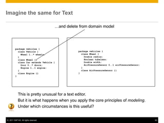 Imagine the same for Text

                                      …and delete from domain model




         package vehicles {
           class Vehicle {                       package vehicles {
             Wheel 1..* wheels;                    class Wheel {
           }                                         Double radius;
           class Wheel {}                            Boolean tubeless;
           class Car extends Vehicle {               Double width;
             Door 0..* doors;                        AirPressureSensor 0..1 airPressureSensor;
             Engine 1..1 engine;                   }
           }                                       class AirPressureSensor {}
           class Engine {}                       }
         }




            This is pretty unusual for a text editor.
            But it is what happens when you apply the core principles of modeling.
            Under which circumstances is this useful?


© 2011 SAP AG. All rights reserved.                                                              93
 