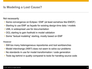 Is Modeling a Lost Cause?


Not necessarily
 Some convergence on Eclipse / EMF (at least somehow like EMOF)
 Starting to use EMF as façade for existing design-time data / models
 UML in widespread use for documentation
 OCL starting to gain foothold in model validation
 Some “textual modeling” starting, mostly based on EMF

However
 Still too many heterogeneous repositories and tool workbenches
 Model interchange (XMI?) does not seem to solve our problems
 No standards in use for model transformation / code generation
 Tools lag behind in quality compared to tools for handling source code



© 2011 SAP AG. All rights reserved.                                        94
 