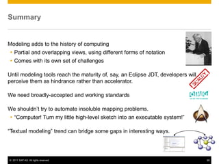 Summary


Modeling adds to the history of computing
 Partial and overlapping views, using different forms of notation
 Comes with its own set of challenges

Until modeling tools reach the maturity of, say, an Eclipse JDT, developers will
perceive them as hindrance rather than accelerator.

We need broadly-accepted and working standards

We shouldn’t try to automate insoluble mapping problems.
 “Computer! Turn my little high-level sketch into an executable system!”

“Textual modeling” trend can bridge some gaps in interesting ways.




© 2011 SAP AG. All rights reserved.                                                95
 