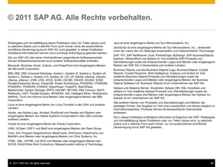 © 2011 SAP AG. Alle Rechte vorbehalten.


Weitergabe und Vervielfältigung dieser Publikation oder von Teilen daraus sind,   Java ist eine eingetragene Marke von Sun Microsystems, Inc.
zu welchem Zweck und in welcher Form auch immer, ohne die ausdrückliche           JavaScript ist eine eingetragene Marke der Sun Microsystems, Inc., verwendet
schriftliche Genehmigung durch SAP AG nicht gestattet. In dieser Publikation      unter der Lizenz der von Netscape entwickelten und implementierten Technologie.
enthaltene Informationen können ohne vorherige Ankündigung geändert werden.
                                                                                  SAP, R/3, SAP NetWeaver, Duet, PartnerEdge, ByDesign, SAP BusinessObjects
Die von SAP AG oder deren Vertriebsfirmen angebotenen Softwareprodukte            Explorer, StreamWork und weitere im Text erwähnte SAP-Produkte und -
können Softwarekomponenten auch anderer Softwarehersteller enthalten.             Dienstleistungen sowie die entsprechenden Logos sind Marken oder eingetragene
Microsoft, Windows, Excel, Outlook, und PowerPoint sind eingetragene Marken       Marken der SAP AG in Deutschland und anderen Ländern.
der Microsoft Corporation.                                                        Business Objects und das Business-Objects-Logo, BusinessObjects, Crystal
IBM, DB2, DB2 Universal Database, System i, System i5, System p, System p5,       Reports, Crystal Decisions, Web Intelligence, Xcelsius und andere im Text
System x, System z, System z10, System z9, z10, z9, iSeries, pSeries, xSeries,    erwähnte Business-Objects-Produkte und Dienstleistungen sowie die
zSeries, eServer, z/VM, z/OS, i5/OS, S/390, OS/390, OS/400, AS/400, S/390         entsprechenden Logos sind Marken oder eingetragene Marken der Business
Parallel Enterprise Server, PowerVM, Power Architecture, POWER6+, POWER6,         Objects Software Ltd. Business Objects ist ein Unternehmen der SAP AG.
POWER5+, POWER5, POWER, OpenPower, PowerPC, BatchPipes,                           Sybase und Adaptive Server, iAnywhere, Sybase 365, SQL Anywhere und
BladeCenter, System Storage, GPFS, HACMP, RETAIN, DB2 Connect, RACF,              weitere im Text erwähnte Sybase-Produkte und -Dienstleistungen sowie die
Redbooks, OS/2, Parallel Sysplex, MVS/ESA, AIX, Intelligent Miner, WebSphere,     entsprechenden Logos sind Marken oder eingetragene Marken der Sybase Inc.
Netfinity, Tivoli und Informix sind Marken oder eingetragene Marken der IBM       Sybase ist ein Unternehmen der SAP AG.
Corporation.
                                                                                  Alle anderen Namen von Produkten und Dienstleistungen sind Marken der
Linux ist eine eingetragene Marke von Linus Torvalds in den USA und anderen       jeweiligen Firmen. Die Angaben im Text sind unverbindlich und dienen lediglich zu
Ländern.                                                                          Informationszwecken. Produkte können länderspezifische Unterschiede
Adobe, das Adobe-Logo, Acrobat, PostScript und Reader sind Marken oder            aufweisen.
eingetragene Marken von Adobe Systems Incorporated in den USA und/oder            Die in dieser Publikation enthaltene Information ist Eigentum der SAP. Weitergabe
anderen Ländern.                                                                  und Vervielfältigung dieser Publikation oder von Teilen daraus sind, zu welchem
Oracle ist eine eingetragene Marke der Oracle Corporation.                        Zweck und in welcher Form auch immer, nur mit ausdrücklicher schriftlicher
UNIX, X/Open, OSF/1 und Motif sind eingetragene Marken der Open Group.            Genehmigung durch SAP AG gestattet.

Citrix, ICA, Program Neighborhood, MetaFrame, WinFrame, VideoFrame und
MultiWin sind Marken oder eingetragene Marken von Citrix Systems, Inc.
HTML, XML, XHTML und W3C sind Marken oder eingetragene Marken des
W3C®, World Wide Web Consortium, Massachusetts Institute of Technology.




 © 2011 SAP AG. All rights reserved.                                                                                                                           98
 
