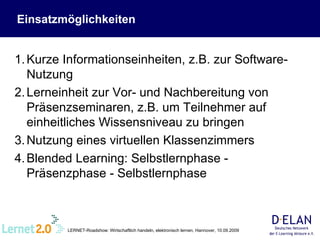 Kurze Informationseinheiten, z.B. zur Software-Nutzung Lerneinheit zur Vor- und Nachbereitung von Präsenzseminaren, z.B. um Teilnehmer auf einheitliches Wissensniveau zu bringen  Nutzung eines virtuellen Klassenzimmers Blended Learning: Selbstlernphase - Präsenzphase - Selbstlernphase Einsatzmöglichkeiten 