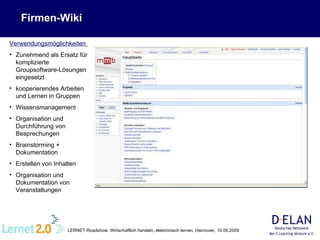 Firmen-Wiki Verwendungsmöglichkeiten  Zunehmend als Ersatz für komplizierte Groupsoftware-Lösungen eingesetzt kooperierendes Arbeiten und Lernen in Gruppen Wissensmanagement Organisation und Durchführung von Besprechungen  Brainstorming + Dokumentation Erstellen von Inhalten Organisation und Dokumentation von Veranstaltungen 