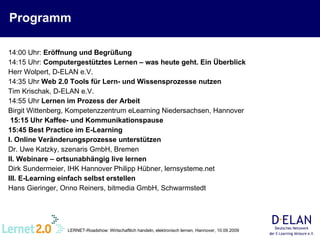 Programm 14:00 Uhr:  Eröffnung und Begrüßung 14:15 Uhr:  Computergestütztes Lernen – was heute geht. Ein Überblick Herr Wolpert, D-ELAN e.V. 14:35 Uhr   Web 2.0 Tools für Lern- und Wissensprozesse nutzen   Tim Krischak, D-ELAN e.V.  14:55 Uhr  Lernen im Prozess der Arbeit   Birgit Wittenberg, Kompetenzzentrum eLearning Niedersachsen, Hannover  15:15 Uhr Kaffee- und Kommunikationspause 15:45 Best Practice im E-Learning  I. Online Veränderungsprozesse unterstützen   Dr. Uwe Katzky, szenaris GmbH, Bremen  II. Webinare – ortsunabhängig live lernen   Dirk Sundermeier, IHK Hannover Philipp Hübner, lernsysteme.net  III. E-Learning einfach selbst erstellen   Hans Gieringer, Onno Reiners, bitmedia GmbH, Schwarmstedt 