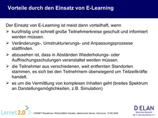 Vorteile durch den Einsatz von E-Learning Der Einsatz von E-Learning ist meist dann vorteilhaft, wenn kurzfristig und schnell große Teilnehmerkreise geschult und informiert werden müssen. Veränderungs-, Umstrukturierungs- und Anpassungsprozesse stattfinden. abzusehen ist, dass in Abständen Wiederholungs- oder Auffrischungsschulungen veranstaltet werden müssen. die Teilnehmer aus verschiedenen, weit entfernten Standorten stammen, es sich bei den Teilnehmern überwiegend um Teilzeitkräfte handelt.  es um die Vermittlung von komplexen Inhalten geht (breites Spektrum an Darstellungsmöglichkeiten, z.B. Simulation) 