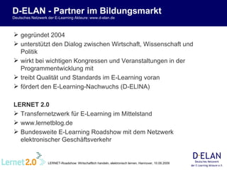 D-ELAN - Partner im Bildungsmarkt Deutsches Netzwerk der E-Learning Akteure: www.d-elan.de gegründet 2004 unterstützt den Dialog zwischen Wirtschaft, Wissenschaft und Politik wirkt bei wichtigen Kongressen und Veranstaltungen in der Programmentwicklung mit   treibt Qualität und Standards im E-Learning voran fördert den E-Learning-Nachwuchs (D-ELINA) LERNET 2.0 Transfernetzwerk für E-Learning im Mittelstand www.lernetblog.de Bundesweite E-Learning Roadshow mit dem Netzwerk elektronischer Geschäftsverkehr 