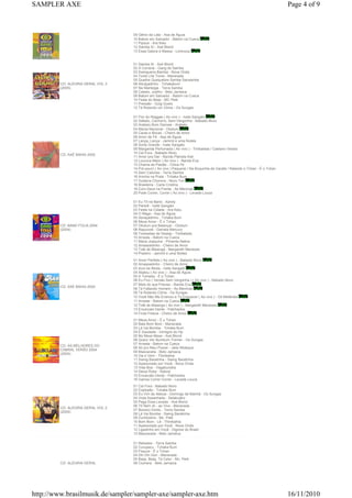 SAMPLER AXE                                                                                                                   Page 4 of 9



                                   09 Gênio da Lata - Asa de Águia
                                   10 Batom em Salvador - Batom na Cueca
                                   11 Pipoca - Ara Ketu
                                   12 Samba Aí - Axé Blond
                                   13 Essa Galera é Massa - Lorenzza


                                   01 Samba Aí - Axé Blond
                                   02 A Correria - Gang do Samba
                                   03 Swingueira Bamba - Nova Onda
                                   04 Tome Lhe Tome - Manerada
                                   05 Quebre Quequebre Sambe Sansambe
         CD: ALEGRIA GERAL VOL 3   06 Abraçadinho - Tchakabum
         (2005)                    07 Na Manteiga - Terra Samba
                                   08 Cabelo, Joelho - Beto Jamaica
                                   09 Batom em Salvador - Batom na Cueca
                                   10 Festa do Beijo - MC Pelé
                                   11 Pressão - Guig Gueto
                                   12 Tá Rolando um Clima - Os Sungas

                                   01 Flor do Reggae ( Ao vivo ) - Ivete Sangalo
                                   02 Safado, Cachorro, Sem-Vergonha - Babado Novo
                                   03 Araketu Bom Demais - Araketu
                                   04 Mania Nacional - Olodum
                                   05 Caras e Bocas - Cheiro de Amor
                                   06 Amor de Fé - Asa de Águia
                                   07 Lança, Lança - Jammil e uma Noites
                                   08 Sorte Grande - Ivete Sangalo
                                   09 Margarida Perfumada ( Ao vivo ) - Timbalada / Caetano Veloso
                                   10 Cai Fora - Babado Novo
         CD: AXÉ BAHIA 2005
                                   11 Amor pra Dar - Banda Planeta Axé
                                   12 Loucura Maior ( Ao vivo ) - Banda Eva
                                   13 Chama de Paixão - Chica Fé
                                   14 Pot-pourri ( Ao vivo ) Paquerei / Na Boquinha da Garafa / Ralando o Tchan - É o Tchan
                                   15 Sem Calorias - Terra Samba
                                   16 Aninha na Praia - Tchaka Bum
                                   17 Guitarra Chorona - Novo Ton
                                   18 Brasileira - Carla Cristina
                                   19 Com Deus na Frente - As Meninas
                                   20 Pode Correr, Correr ( Ao vivo ) - Levada Louca

                                   01 Eu Tô na Band - Xandy
                                   02 Pererê - Ivete Sangalo
                                   03 Festa na Cidade - Ara Ketu
                                   04 O Mago - Asa de Águia
                                   05 Abraçadinho - Tchaka Bum
                                   06 Mexa Amor - É o Tchan
         CD: BAND FOLIA 2004       07 Olodum pra Balançar - Olodum
         (2004)                    08 Rapunzel - Daniela Mercury
                                   09 Toneladas de Desejo - Timbalada
                                   10 Arrasta - Batom na Cueca
                                   11 Maria Joaquina - Pimenta Nativa
                                   12 Amassadinho - Cheiro de Amor
                                   13 Toté de Maiangá - Margareth Menezes
                                   14 Praieiro - Jammil e uma Noites
                                   01 Amor Perfeito ( Ao vivo ) - Babado Novo
                                   02 Amassadinho - Cheiro de Amor
                                   03 Azul da Moda - Ivete Sangalo
                                   04 Abalou ( Ao vivo ) - Asa de Águia
                                   05 A Tomada - É o Tchan
                                   06 Eu Fico ( Versão Sem Vergonha ) ( Ao vivo ) - Babado Novo
                                   07 Mais do que Preciso - Banda Eva
         CD: AXÉ BAHIA 2004
                                   08 Tá Faltando Homem - As Meninas
                                   09 Tá Rolando Clima - Os Sungas
                                   10 Você Não Me Ensinou a Te Esquecer ( Ao vivo ) - Gil Melândia
                                   11 Arrasta - Batom na Cueca
                                   12 Toté de Maianga ( Ao vivo ) - Margareth Menezes
                                   13 Encarcalo Dente - Patchanka
                                   14 Fruta Fresca - Cheiro de Amor
                                   01 Mexa Amor - É o Tchan
                                   02 Bala Bom Bom - Manerada
                                   03 Lá Vai Bomba - Tchaka Bum
                                   04 É Saudade - Inimigos do Hp
                                   05 No Mexe Mexe - Axé Blond
                                   06 Quero Ver Bumbum Tremer - Os Sungas
                                   07 Arrasta - Batom na Cueca
         CD: AS MELHORES DO
                                   08 Só pro Meu Prazer - Jeito Moleque
         CABRAL VERÃO 2004
                                   09 Mascarada - Beto Jamaica
         (2004)
                                   10 Vai e Vem - Thimbahia
                                   11 Swing Baratinha - Swing Baratinha
                                   12 Apaixonado por Você - Nova Onda
                                   13 Vida Boa - Vagabundos
                                   14 Deixa Rolar - Kebraí
                                   15 Encarcálo Dente - Patchanka
                                   16 Vamos Correr Correr - Levada Louca
                                   01 Cai Fora - Babado Novo
                                   02 Explosão - Tchaka Bum
                                   03 Eu Vim de Aleluia - Domingo de Manhã - Os Sungas
                                   04 Viola Assanhada - Selakuatro
                                   05 Pega Essa Levada - Axé Blond
                                   06 Tô Nem Aí - ao Vivo - Manerada
         CD: ALEGRIA GERAL VOL 2
                                   07 Boneco Doído - Terra Samba
         (2004)
                                   08 Lá Vai Bomba - Swing Baratinha
                                   09 Zumbizeira - Mc. Pelé
                                   10 Bom Bom - Lê - Thimbahia
                                   11 Apaixonado por Você - Nova Onda
                                   12 Ligadinho em Você - Dignow do Brasil
                                   13 Mascarada - Beto Jamaica

                                   01 Reboleio - Terra Samba
                                   02 Curupacu - Tchaka Bum
                                   03 Fissura - É o Tchan
                                   04 Diri Din Don - Manerada
                                   05 Beija, Beija, Tá Calor - Mc. Pelé
         CD: ALEGRIA GERAL         06 Ciumera - Beto Jamaica




http://www.brasilmusik.de/sampler/sampler-axe/sampler-axe.htm                                                                 16/11/2010
 