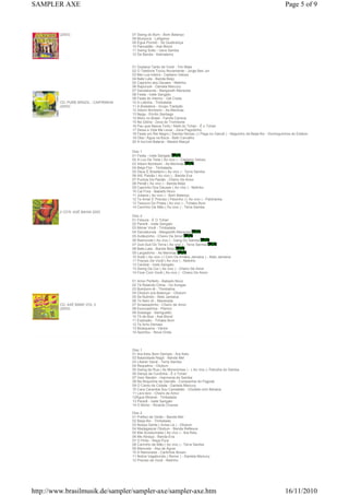 SAMPLER AXE                                                                                                                          Page 5 of 9



         (2003)                         07 Swing do Bum - Bom Balanço
                                        08 Muriçoca - Lefigaroo
                                        09 Égua Pocotó - Só Quebrança
                                        10 Pancadão - Axé Blond
                                        11 Swing Solto - Gera Samba
                                        12 De Banda - Kebradeira


                                        01 Gostava Tanto de Você - Tim Maia
                                        02 O Telefone Tocou Novamente - Jorge Ben Jor
                                        03 Mei Lua Inteira - Caetano Veloso
                                        04 Bate Lata - Banda Beijo
                                        05 Capricho dos Deuses - Netinho
                                        06 Rapunzel - Daniela Mercury
                                        07 Dandalunda - Margareth Menezes
                                        08 Festa - Ivete Sangalo
                                        09 Festa do Interior - Gal Costa
         CD: PURE BRAZIL - CAIPIRINHA   10 A Latinha - Timbalada
         (2003)                         11 A Brasileira - Grupo Tradição
                                        12 Xibom Bombom - As Meninas
                                        13 Nega - Emílio Santiago
                                        14 Moro no Brasil - Farofa Carioca
                                        15 Na Glória - Zeca do Trombone
                                        16 Pau que Nasce Torto / Melô do Tchan - É o Tchan
                                        17 Deixa a Vida Me Levar - Zeca Pagodinho
                                        18 Festa um Rei Negro ( Samba Reizao ) ( Pega no Ganzê ) - Neguinho da Beija-flor - Dominguinhos do Estácio
                                        19 Oba / Água na Boca - Beth Carvalho
                                        20 A Incrível Bateria - Mestre Marçal

                                        Disc 1
                                        01 Festa - Ivete Sangalo
                                        02 A Luz De Tieta ( Ao vivo ) - Caetano Veloso
                                        03 Xibom Bombom - As Meninas
                                        04 Beija-Flor - Timbalada
                                        05 Deus É Brasileiro ( Ao vivo ) - Terra Samba
                                        06 Alô, Paixão ( Ao vivo ) - Banda Eva
                                        07 Pureza Da Paixão - Cheiro De Amor
                                        08 Peraê ( Ao vivo ) - Banda Beijo
                                        09 Capricho Dos Deuses ( Ao vivo ) - Netinho
                                        10 Cai Fora - Babado Novo
                                        11 Juliana ( Ao vivo ) - Bom Balanço
                                        12 Te Amar É Preciso ( Peixinho ) ( Ao vivo ) - Patchanka
                                        13 Tesouro Do Pirata ( Ao vivo ) - Tchaka Bum
                                        14 Carrinho De Mão ( Ao vivo ) - Terra Samba
         2 CD'S: AXÉ BAHIA 2003
                                        Disc 2
                                        01 Fissura - É O Tchan
                                        02 Pererê - Ivete Sangalo
                                        03 Mimar Você - Timbalada
                                        04 Dandalunda - Margareth Menezes
                                        05 Aviãozinho - Cheiro De Amor
                                        06 Raimunda ( Ao vivo ) - Gang Do Samba
                                        07 Guti-Guti Do Terra ( Ao vivo ) - Terra Samba
                                        08 Bate-Lata - Banda Beijo
                                        09 Largadinho - As Meninas
                                        10 Xodó ( Ao vivo ) ( Com Os Irmãos Jamaica ) - Beto Jamaica
                                        11 Preciso De Você ( Ao vivo ) - Netinho
                                        12 Canibal - Ivete Sangalo
                                        13 Swing Da Cor ( Ao vivo ) - Cheiro De Amor
                                        14 Ficar Com Você ( Ao vivo ) - Cheiro De Amor

                                        01 Amor Perfeito - Babado Novo
                                        02 Tá Rolando Clima - Os Sungas
                                        03 Bombom-iê - Thimbahia
                                        04 Olodum pra Balançar - Olodum
                                        05 Se Bulindo - Beto Jamaica
                                        06 To Nem Aí - Manerada
         CD: AXÉ BAND VOL 3             07 Amassadinho - Cheiro de Amor
         (2003)                         08 Escovadinha - Pisirico
                                        09 Sossega - Swinguetto
                                        10 Tô de Boa - Axé Blond
                                        11 Explosão - Tchaka Bum
                                        12 Te Amo Demais
                                        13 Mulequeira - Vários
                                        14 Apontou - Nova Onda




                                        Disc 1
                                        01 Ara Ketu Bom Demais - Ara Ketu
                                        02 Baianidade Nagô - Banda Mel
                                        03 Liberar Geral - Terra Samba
                                        04 Requebra - Olodum
                                        05 Swing de Rua ( As Moreninhas ) - ( Ao vivo )- Patrulha do Samba
                                        06 Dança da Cordinha - É o Tchan
                                        07 Vem Neném - Harmonia do Samba
                                        08 Na Boquinha da Garrafa - Companhia do Pagode
                                        09 O Canto da Cidade - Daniela Mercury
                                        10 Cara Caramba Sou Camaleão - Chiclete com Banana
                                        11 Lero-lero - Cheiro de Amor
                                        12Água Mineral - Timbalada
                                        13 Pererê - Ivete Sangalo
                                        14 O Bicho - Ricardo Chaves

                                        Disc 2
                                        01 Prefixo de Verão - Banda Mel
                                        02 Beija-flor - Timbalada
                                        03 Nossa Gente ( Avisa Lá ) - Olodum
                                        04 Madagascar Olodum - Banda Reflexus
                                        05 Mal Acostumada ( Ao vivo ) - Ara Ketu
                                        06 Me Abraça - Banda Eva
                                        07 O Pinto - Raça Pura
                                        08 Carrinho de Mão ( Ao vivo ) - Terra Samba
                                        09 Manivela - Asa de Águia
                                        10 A Namorada - Carlinhos Brown
                                        11 Nobre Vagabundo ( Remix ) - Daniela Mercury
                                        12 Preciso de Você - Netinho




http://www.brasilmusik.de/sampler/sampler-axe/sampler-axe.htm                                                                        16/11/2010
 