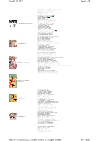 SAMPLER AXE                                                                                                    Page 8 of 9



                                        19 Cada Macaco No Seu Galho - Gang do Samba
                                        20 Bota Pra Ferver - Ivete Sangalo
                                        01 Palpite - Terra Samba
                                        02 Beija-flor - Timbalada
                                        03 Bicicletinha - Companhia do Pagode
                                        04 Liberar geral - Terra Samba
                                        05 Arerê - Banda Eva
                                        06 Milla - Netinho
                                        07 Peraê - Banda Beijo
                                        08 É demais, meu rei - Cheiro de Amor
                                        09 A luz de tieta - Timbalada
                                        10 Requebra - Companhia do Pagode
         CD: MILLENNIUM - AXÉ AO VIVO
                                        11 Deus é brasilero - Terra Samba
                                        12 Pra abalar - Banda Eva
                                        13 A vida é festa - Netinho
                                        14 Swing da cor - Banda Beijo
                                        15 Olha eu ai - Cheiro de Amor
                                        16 Margarida perfumada - Timbalada
                                        17 Psiu, psiu - Companhia do Pagode
                                        18 Carrinho de mão - Terra Samba
                                        19 Vem, meu amor - Banda Eva
                                        20 Capricho dos deuses - Netinho
                                        01 Carrinho de Mão ( Ao vivo ) - Terra Samba
                                        02 É O Tchan No Havaí - É o Tchan
                                        03 Carro Velho - Banda Eva
                                        04 Lugar Nenhum - Netinho
                                        05 É Amor - Cheiro de Amor
                                        06 Peraê ( Ao vivo ) - Banda Beijo
                                        07 Psiu, Psiu ( Ao vivo ) - Companhia Do Pagode
         CD: AXÉ BAHIA 99
                                        08 De Ladinha - Banda Eva
                                        09 Fica Comigo - Netinho
                                        10 Nayambing Blues ( Trem Do Amor )
                                        11 Aviãozinho - Cheiro de Amor
                                        12 Swing da Cor ( Ao vivo ) - Banda Beijo
                                        13 Nova Loira Do Tchan - É o Tchan
                                        14 Marcha Ré ( Ao vivo ) - Terra Samba
                                        01 Liberar Geral ( Ao vivo ) - Terra Samba
                                        02 É o Tchan no Havai - É o Tchan
                                        03 A Dança da Sensual - Cheiro de Amor
                                        04 Carro Velho - Banda Eva
                                        05 Estrela Primeiro ( Amor, Eu Fico ) ( Ao vivo ) - Netinho
                                        06 A Nova Loira do Tchan - É o Tchan
                                        07 Peraê ( Ao vivo ) - Banda Beijo
                                        08 Me Chama ( Ao vivo ) - Cheiro de Amor
                                        09 Carrinho de Mão ( Ao vivo ) - Terra Samba
         VHS-NTSC: AXÉ BAHIA 99         10 Vem, Meu Amor ( Ao vivo ) - Banda Eva
                                        11 É o Tchan no Havai ( Para Dançar ) - É o Tchan
                                        12 Nagambing Blues ( Trem do Amor ) - Sine Calmon E Morrão Fumegante
                                        13 A Latinha - Timbalada
                                        14 Levada Louca - Banda Eva
                                        15 Ariga Tchan - É o Tchan
                                        Bonus Tracks:
                                        16 Marche Ré ( Ao vivo ) - Terra Samba
                                        17 Tá Tirando Onda ( Ao vivo ) - Terra Samba
                                        18 Deus É Brasileiro ( Ao vivo ) - Terra Samba




         VHS-NTSC: AXÉ BAHIA 98
         (12 Videoclips)




                                        01 Néga va - É o Tchan
                                        02 Fim de semana - Netinho
                                        03 Vem, meu amor - Banda Eva
                                        04 Olha eu aí - Cheiro de Amor
                                        05 Braseira ardia - Timbalada
                                        06 Treme a bundinha - Tonho Materia
                                        07 Ser feliz - Agarra Samba
                                        08 Pileque - Pimenta N'ativa
         CD: AXÉ BAHIA 98               09 Lua - Marcia Freire
                                        10 Rala o bumbum - Gang do Samba
                                        11 Liquidificador - É o Tchan
                                        12 Me alucina - Jheremmias Não Bate Corner
                                        13 Bicicletinha - Companhia do Pagode ( Ao vivo )
                                        14 Zoeira - Curta Metragem
                                        15 Ritmo quente - Pimenta N'ativa
                                        16 É pike - Banda Pike
                                        17 Dança do maluquinho - Grupo Cafune
                                        01 Dança Do Bumbum - É o Tchan
                                        02 Menina Linda - Netinho
                                        03 Melô Do Pirulito - Grupo Cafuné
                                        04 Vai Sacudir, Vai Abalar - Cheiro de Amor
                                        05 Maré Mansa - Timbalada
                                        06 Beleza Rara - Banda Eva
                                        07 Vai Subir Poeira - Pimenta Nátiva
         CD: AXÉ BAHIA 97               08 Vermelho - Marcia Freire
                                        09 Pra Te Ter Aqui - Jheremmias
                                        10 Sanduiche - Companhia Do Pagode
                                        11 Só Não Posso Ficar Sem Você - Banda Pike
                                        12 Tic, Tic, Tac - Banda Eva
                                        13 Fiu Fiu Fiti Fiu - Curta Metragem
                                        14 Carimbó Dance - Banda Pixote

                                        01 Pega No Balanço - Cheiro de Amor
                                        02 Preciso de Vocé - Netinho
                                        03 Alô Paixão - Banda Eva
                                        04 Mimar Você - Timbalada
                                        05 Disk 900 - Pimenta Nativa




http://www.brasilmusik.de/sampler/sampler-axe/sampler-axe.htm                                                  16/11/2010
 