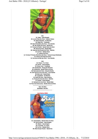 Axé Bahia 1996 - 2010 [15 Albums] - Taringa!                                            Page 5 of 10




                                                   Cd1:
                                        01. Festa - Ivete Sangalo
                              02. Luz de Tieta [Ao Vivo] - Caetano Veloso
                                   03. Xibom Bombom - As Meninas
                                       04. Beija-Flor - Timbalada
                             05. Deus É Brasileiro [Ao Vivo] - Terra Samba
                                 06. Alô, Paixão [Ao Vivo] - Banda Eva
                             07. Pureza da Paixão - Banda Cheiro de Amor
                                   08. Peraê [Ao Vivo] - Banda Beijo
                             09. Capricho Dos Deuses [Ao Vivo] - Netinho
                                      10. Cai Fora - Babado Novo
                                          11. Juliana [Ao Vivo]
                 12. Te Amar É Preciso (Peixinho) [Ao Vivo] - Tomas Arroyos Patchanka
                                    13. Tesouro Do Pirata [Ao Vivo]
                             14. Carrinho de Mão [Ao Vivo] - Terra Samba

                                                 Cd2:
                                       01. Fissura - É o Tchan
                                      02. Pererê - Ivete Sangalo
                                      03. Mimar Você - Timbalada
                                 04. Dandalunda - Margareth Menezes
                                05. Aviãozinho - Banda Cheiro de Amor
                              06. Raimunda [Ao Vivo] - Gang Do Samba
                            07. Guti-Guti Do Terra [Ao Vivo] - Terra Samba
                                      08. Bate-Lata - Banda Beijo
                                      09. Largadinho - As Meninas
                                  10. Xodó [Ao Vivo] - Beto Jamaica,
                                11. Preciso de Você [Ao Vivo] - Netinho
                                      12. Canibal - Ivete Sangalo
                               13. Swing da Cor [Ao Vivo] - Banda Beijo
                           14. Ficar Com Você [Live] - Banda Cheiro de Amor
                                  ------------------------------------------
                                               Size: 152 Mb's
                                           Qualidade: 192 Kb's
                                  ------------------------------------------


                                          Axé Bahia 2004




                               01. Amassadinho - Banda Cheiro de Amor
                                   02. Azul Da Moda - Ivete Sangalo
                                       03. Abalou - Asa de Águia
                                       04. A Tomada - É o Tchan
                                       05. Eu Fico - Babado Novo
                                 06. Mais Do Que Preciso - Banda Eva




http://www.taringa.net/posts/musica/6749633/Axe-Bahia-1996---2010-_15-Albums_.ht... 7/12/2010
 