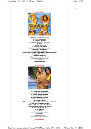 Axé Bahia 1996 - 2010 [15 Albums] - Taringa!                                            Page 4 of 10



                                 ------------------------------------------            Ir al cielo


                                          Axé Bahia 2001




                                 01. Dig-Dig, Lambe-Lambe (Ao Vivo)
                                      02. Pererê - Ivete Sangalo
                                      03. Tribotchan - É o Tchan
                               04. Tapa Aqui, Descobre Ali - As Meninas
                                              05. Daniela
                                     06. Bate Lata - Banda Beijo
                                    07. Garotas Do Brasil - Netinho
                               08. Levada Do Amor (Ailoviu) - Banda Eva
                                       09. Lavadeira - Terra Samba
                                     10. Reboladeira - Beto Jamaica
                  11. É Que Nessa Encarnação Eu Nasci Manga - Banda Cheiro de Amor
                                      12. Reggae Tchan - É o Tchan
                                         13. My Love - Banda Eva
                                 14. Latinha de Cerveja - Terra Samba
                                  ------------------------------------------
                                              Size: 47.2 Mb's
                                           Qualidade: VBR Kb's
                                  ------------------------------------------


                                          Axé Bahia 2002




                                  01. O Grande Chefe - Ivete Sangalo
                          02. Descontrolado Coração - Banda Cheiro de Amor
                                   03. Passinho Do Amor - Banda Eva
                                04. Na Manteiga Ao Vivo - Terra Samba
                                   05. Turma Do Batente - É o Tchan
                                       06. Largadinho - As Meninas
                                         07. Dia Do Sol - Netinho
                  08. Te Amar É Preciso (Peixinho) Ao Vivo - Tomas Arroyos Patchanka
                                09. Beija, Beija, Tá Calor Ao Vivo - Beto
                             10. Guti-Guti Do Terra Ao Vivo - Terra Samba
                             11. Xibom, Bombom (Espanhol) - As Meninas
                                      12. Tesouro Do Pirata Ao Vivo
                                            13. Dê No Que Der
                                                 14. Fissura
                                  ------------------------------------------
                                              Size: 54.8 Mb's
                                           Qualidade: VBR Kb's
                                  ------------------------------------------


                                          Axé Bahia 2003




http://www.taringa.net/posts/musica/6749633/Axe-Bahia-1996---2010-_15-Albums_.ht... 7/12/2010
 