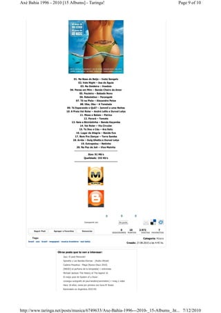 Axé Bahia 1996 - 2010 [15 Albums] - Taringa!                                                                                                Page 9 of 10




                                                    01. Na Base do Beijo – Ivete Sangalo
                                                       02. Vale Night – Asa de Águia
                                                        03. Na Doideira – Voadois
                                               04. Pense em Mim – Banda Cheiro de Amor
                                                      05. Pauleira – Babado Novo
                                                      06. Rebolation – Parangolé
                                                   07. Tô na Pista – Alexandre Peixe
                                                       08. Oba, Oba – A Tonelada
                                           09. Tá Esperando o Quê? – Jammil e uma Noites
                                           10. A Praia Vai Rolar – André Lellis e Durval Lelys
                                                       11. Mexe o Balaio – Psirico
                                                          12. Parará – Tomate
                                               13. Saia e Bicicletinha – Banda Kaçamba
                                                       14. Vai Rolar – Via Circular
                                                      15. Te Dou o Céu – Ara Ketu
                                                   16. Lugar da Alegria – Banda Eva
                                                  17. Bom Pra Dançar – Terra Samba
                                                 18. Arrêa – Guig Ghetto e Durval Lelys
                                                        19. Extrapolou – Netinho
                                                      20. Na Paz de Jah – Vixe Mainha
                                                    ------------------------------------------
                                                                 Size: 91 Mb's
                                                             Qualidade: 192 Kb's
                                                    ------------------------------------------




                                                                                    0             0              0

                                                             Compartir en:                       Me gusta



         Seguir Post          Agregar a Favoritos          Denunciar                              0         10       2.972          7
                                                                                          SEGUIDORES PUNTOS           VISITAS FAVORITOS

        Tags:                                                                                                          Categoría: Música
    brazil - axe - brasil - megapost - musica brasileira - axé bahia
                                                                                                        Creado: 27.08.2010 a las 4:45 hs.


                                  Otros posts que te van a interesar:
                                        Jazz: El post Merecido!
                                        Spinetta y Las Bandas Eternas - [Audio Oficial]
                                        Cadena Perpetua - Plaga (Nuevo Disco 2010)
                                        [INDIO] el perfume de la tempestad + entrevista
                                        Michael Jackson The History of The legend 16
                                        El mejor post de System of a Down
                                        consegui autografo de paul landers(rammstein) + imag y video
                                        Hace 18 años, venia por primera vez Guns N' Roses
                                        Rammstein en Argentina 2010 HD




http://www.taringa.net/posts/musica/6749633/Axe-Bahia-1996---2010-_15-Albums_.ht... 7/12/2010
 