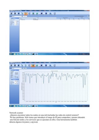 Network scanner
¿Quieres encontrar todos los nodos en una red (incluidas las redes de control remoto)?
No hay problema. Sólo tienes que introducir el rango de IP para comprobar y pronto obtendrá
una lista de nodos y los servicios que se ejecutan en ellos. Esta herramienta también
detecta algunos troyanos y spyware
 