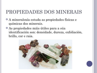 PROPIEDADES DOS MINERAIS
 A mineraloxía estuda as propiedades físicas e
químicas dos minerais.
 As propiedades máis útiles para a súa
identificación son: densidade, dureza, exfoliación,
brillo, cor e raia.
 