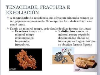 TENACIDADE, FRACTURA E
EXFOLIACIÓN
 A tenacidade é a resistencia que ofrece un mineral a romper ao
ser golpeado ou presionado. Se rompe con facilidade é fráxil e se
non é tenaz. 
 Cando un mineral rompe, pode facelo de dúas formas distintas:
– Fractura: cando un
mineral rompe
dividíndose en
fragmentos
irregulares.
– Exfoliación: cando un
mineral rompe seguindo
determinados planos de
forma que os fragmentos que
se obteñen forman figuras
xeométricas.
COBRE MICA
 